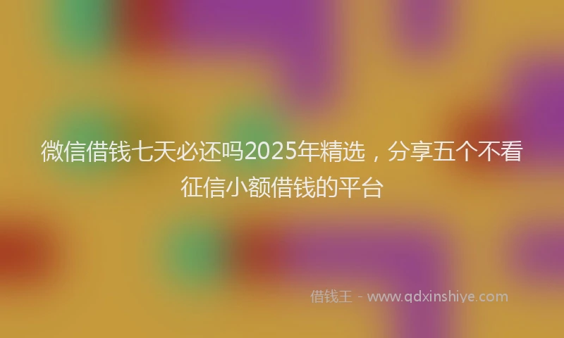 微信借钱七天必还吗2025年精选，分享五个不看征信小额借钱的平台