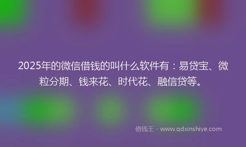 2025年的微信借钱的叫什么软件有：易贷宝、微粒分期、钱来花、时代花、融信贷等。