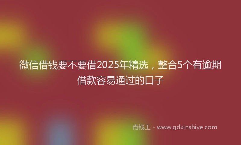微信借钱要不要借2025年精选，整合5个有逾期借款容易通过的口子