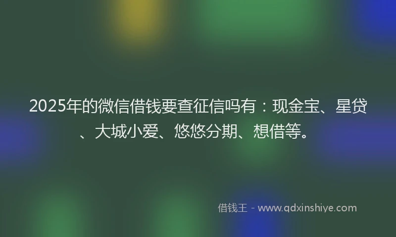 2025年的微信借钱要查征信吗有：现金宝、星贷、大城小爱、悠悠分期、想借等。
