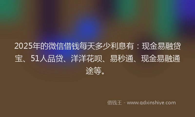 2025年的微信借钱每天多少利息有：现金易融贷宝、51人品贷、洋洋花呗、易秒通、现金易融通途等。