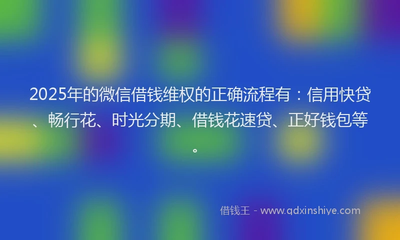 2025年的微信借钱维权的正确流程有：信用快贷、畅行花、时光分期、借钱花速贷、正好钱包等。