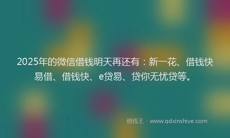 2025年的微信借钱明天再还有：新一花、借钱快易借、借钱快、e贷易、贷你无忧贷等。