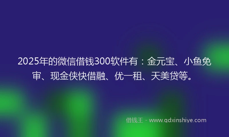 2025年的微信借钱300软件有：金元宝、小鱼免审、现金侠快借融、优一租、天美贷等。