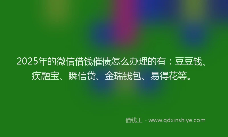 2025年的微信借钱催债怎么办理的有：豆豆钱、疾融宝、瞬信贷、金瑞钱包、易得花等。