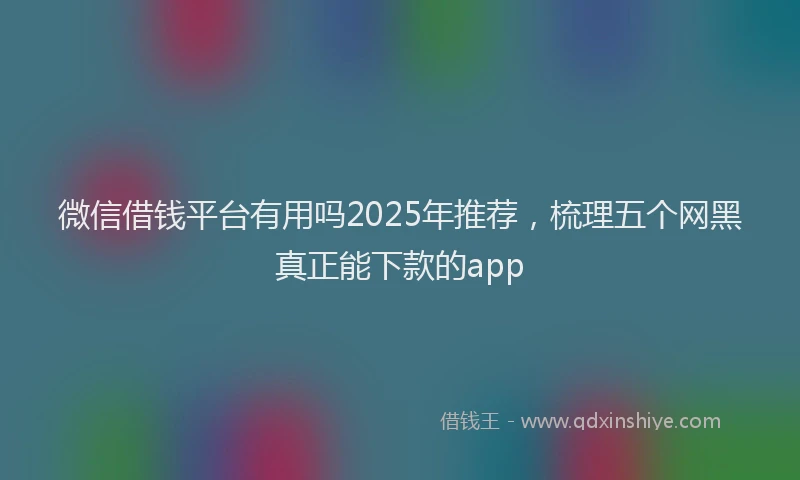 微信借钱平台有用吗2025年推荐，梳理五个网黑真正能下款的app