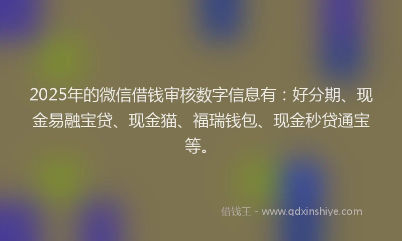 2025年的微信借钱审核数字信息有：好分期、现金易融宝贷、现金猫、福瑞钱包、现金秒贷通宝等。