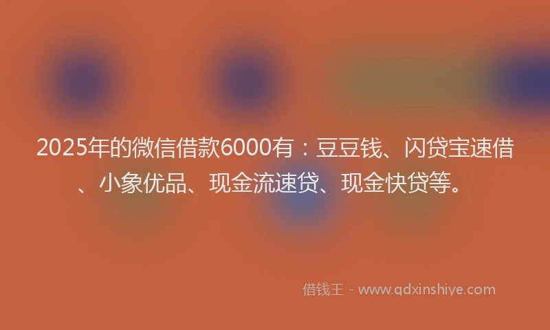2025年的微信借款6000有：豆豆钱、闪贷宝速借、小象优品、现金流速贷、现金快贷等。