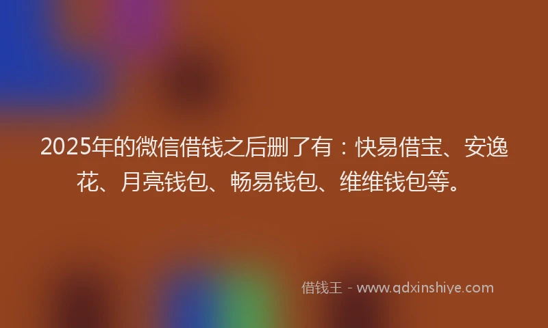 2025年的微信借钱之后删了有：快易借宝、安逸花、月亮钱包、畅易钱包、维维钱包等。