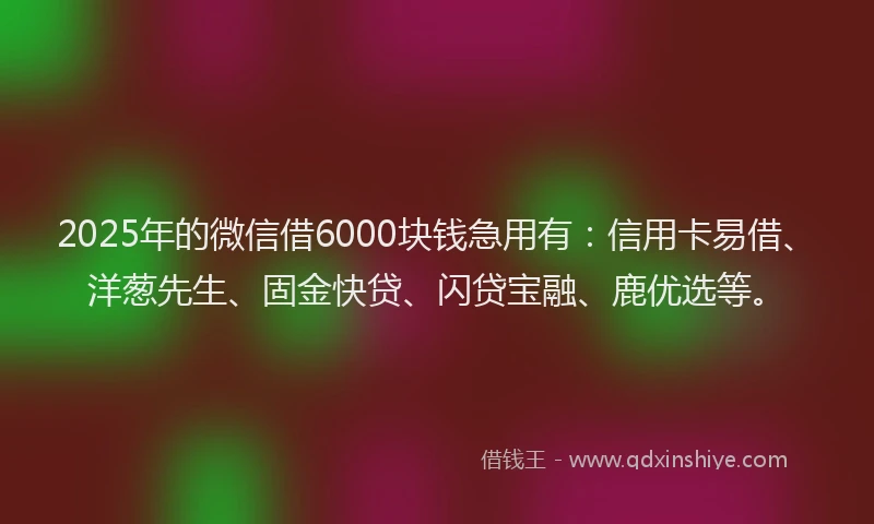 2025年的微信借6000块钱急用有：信用卡易借、洋葱先生、固金快贷、闪贷宝融、鹿优选等。