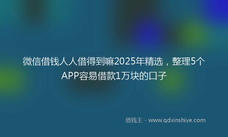 微信借钱人人借得到嘛2025年精选，整理5个APP容易借款1万块的口子