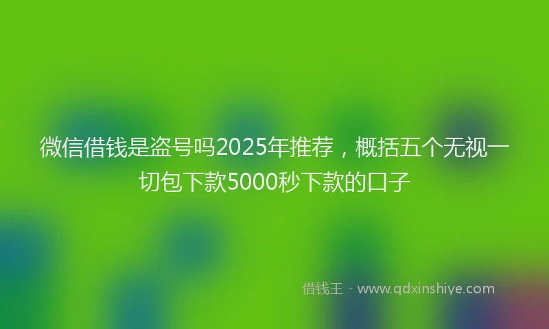 微信借钱是盗号吗2025年推荐，概括五个无视一切包下款5000秒下款的口子
