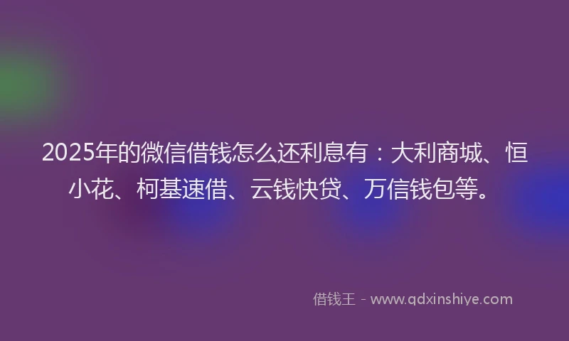 2025年的微信借钱怎么还利息有：大利商城、恒小花、柯基速借、云钱快贷、万信钱包等。
