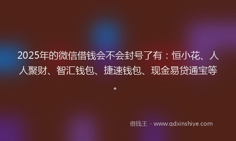 2025年的微信借钱会不会封号了有：恒小花、人人聚财、智汇钱包、捷速钱包、现金易贷通宝等。