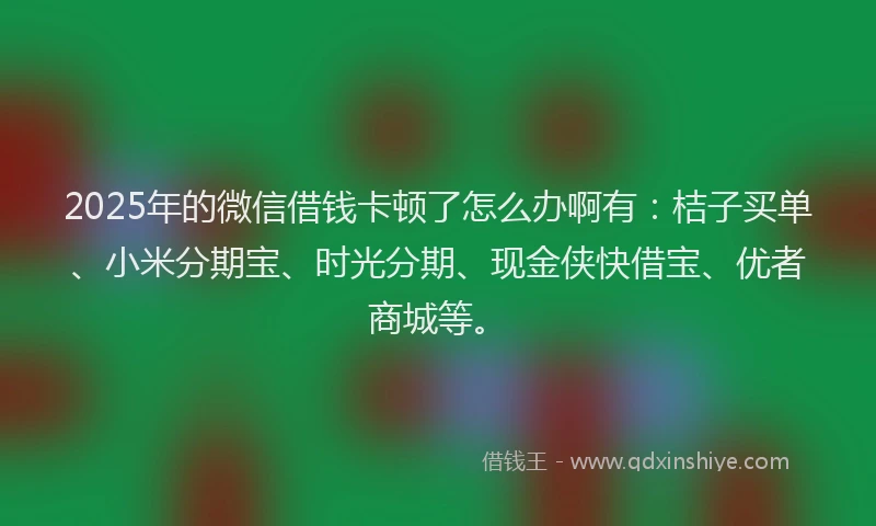 2025年的微信借钱卡顿了怎么办啊有：桔子买单、小米分期宝、时光分期、现金侠快借宝、优者商城等。
