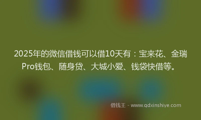 2025年的微信借钱可以借10天有：宝来花、金瑞Pro钱包、随身贷、大城小爱、钱袋快借等。