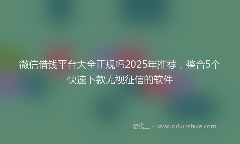 微信借钱平台大全正规吗2025年推荐，整合5个快速下款无视征信的软件