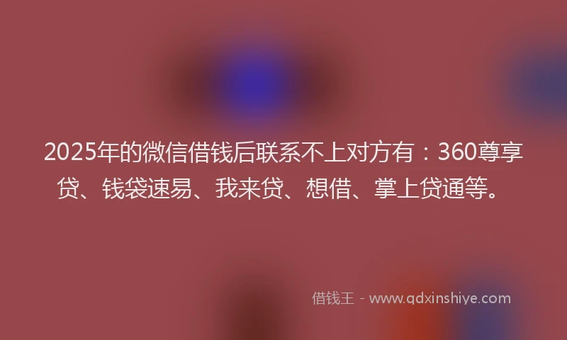 2025年的微信借钱后联系不上对方有：360尊享贷、钱袋速易、我来贷、想借、掌上贷通等。
