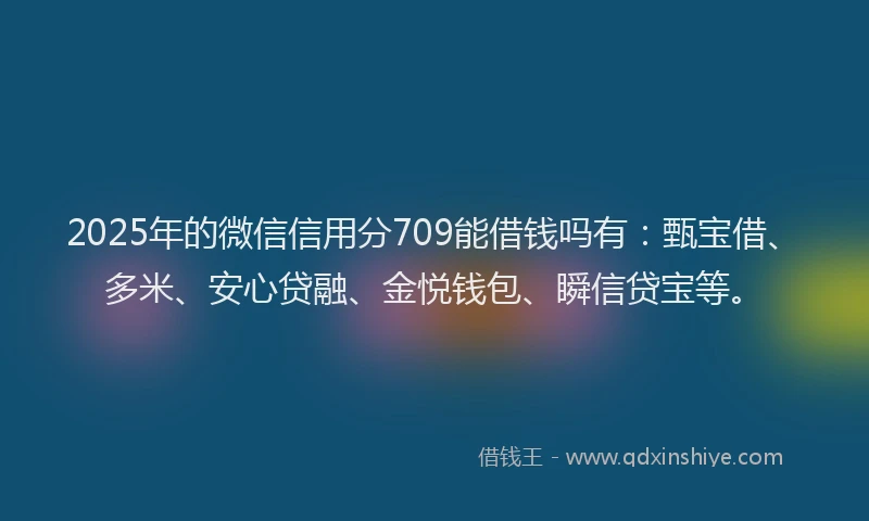 2025年的微信信用分709能借钱吗有：甄宝借、多米、安心贷融、金悦钱包、瞬信贷宝等。