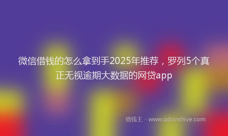 微信借钱的怎么拿到手2025年推荐，罗列5个真正无视逾期大数据的网贷app
