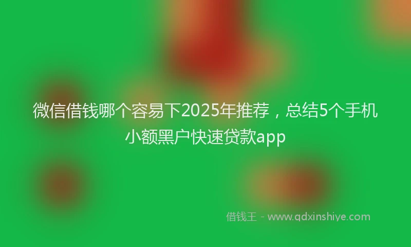 微信借钱哪个容易下2025年推荐，总结5个手机小额黑户快速贷款app