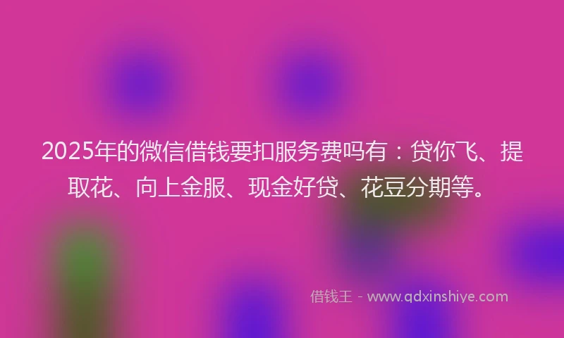 2025年的微信借钱要扣服务费吗有：贷你飞、提取花、向上金服、现金好贷、花豆分期等。