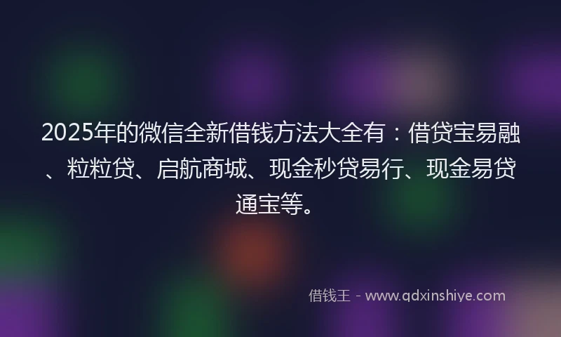 2025年的微信全新借钱方法大全有：借贷宝易融、粒粒贷、启航商城、现金秒贷易行、现金易贷通宝等。