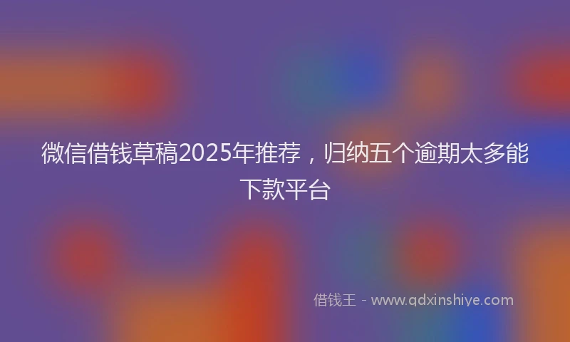 微信借钱草稿2025年推荐，归纳五个逾期太多能下款平台