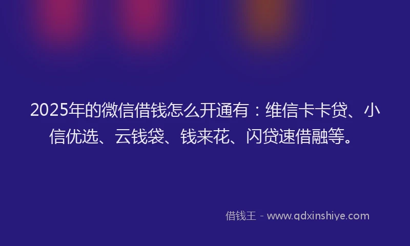 2025年的微信借钱怎么开通有：维信卡卡贷、小信优选、云钱袋、钱来花、闪贷速借融等。
