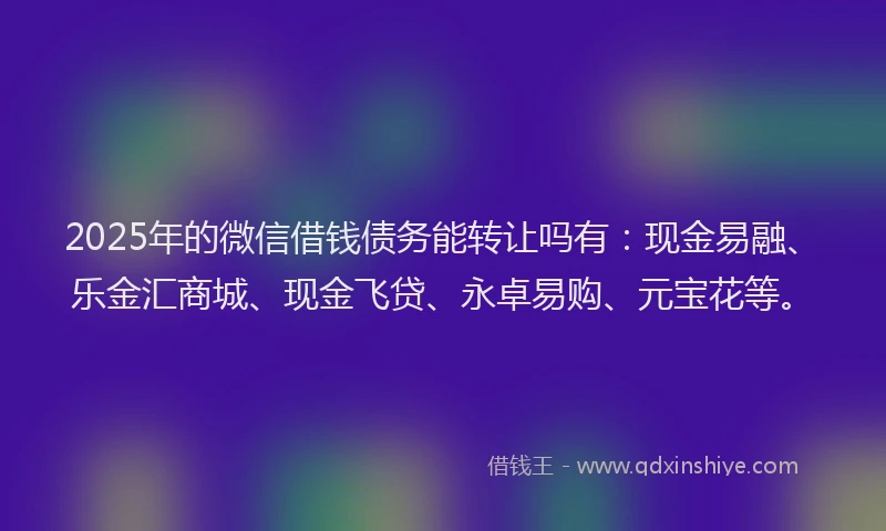 2025年的微信借钱债务能转让吗有：现金易融、乐金汇商城、现金飞贷、永卓易购、元宝花等。