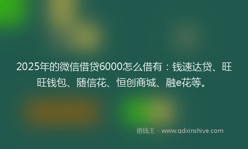 2025年的微信借贷6000怎么借有：钱速达贷、旺旺钱包、随信花、恒创商城、融e花等。
