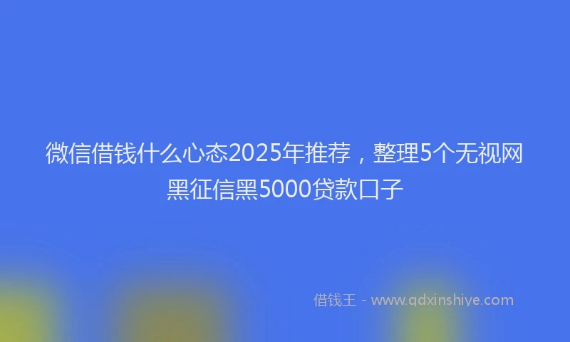 微信借钱什么心态2025年推荐，整理5个无视网黑征信黑5000贷款口子