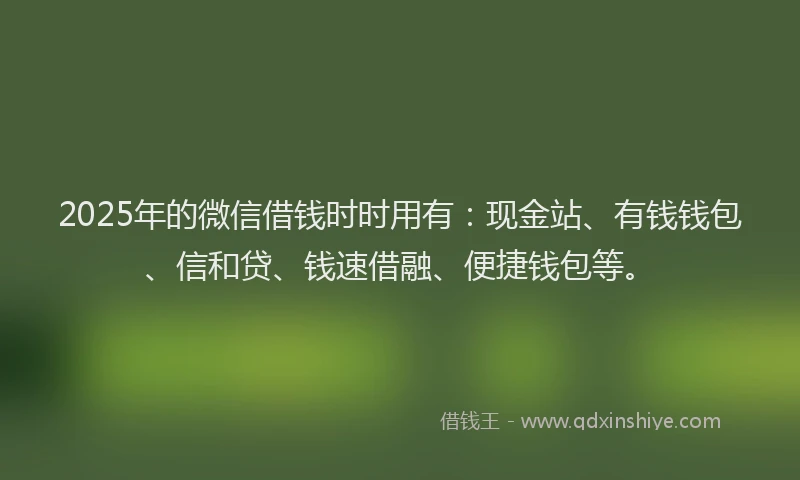 2025年的微信借钱时时用有：现金站、有钱钱包、信和贷、钱速借融、便捷钱包等。