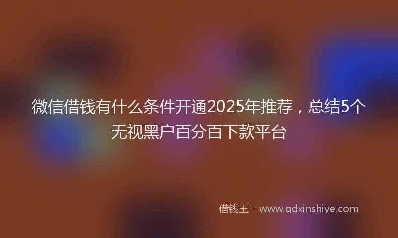 微信借钱有什么条件开通2025年推荐，总结5个无视黑户百分百下款平台