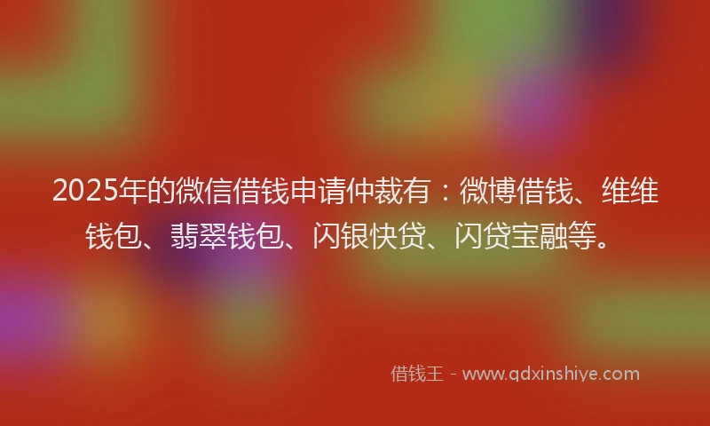 2025年的微信借钱申请仲裁有：微博借钱、维维钱包、翡翠钱包、闪银快贷、闪贷宝融等。