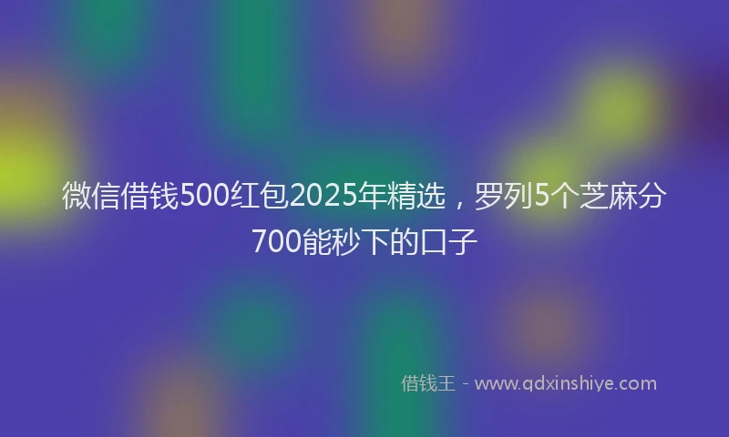微信借钱500红包2025年精选，罗列5个芝麻分700能秒下的口子