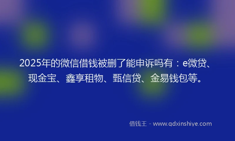 2025年的微信借钱被删了能申诉吗有：e微贷、现金宝、鑫享租物、甄信贷、金易钱包等。