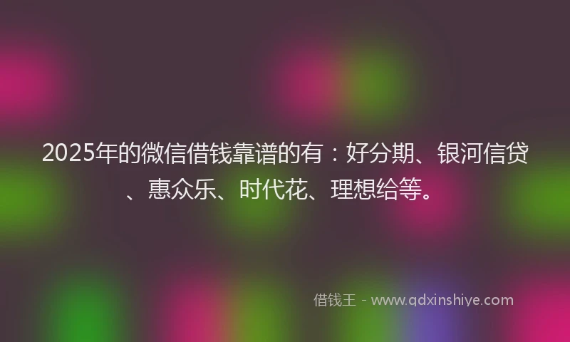 2025年的微信借钱靠谱的有：好分期、银河信贷、惠众乐、时代花、理想给等。