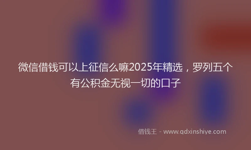 微信借钱可以上征信么嘛2025年精选，罗列五个有公积金无视一切的口子