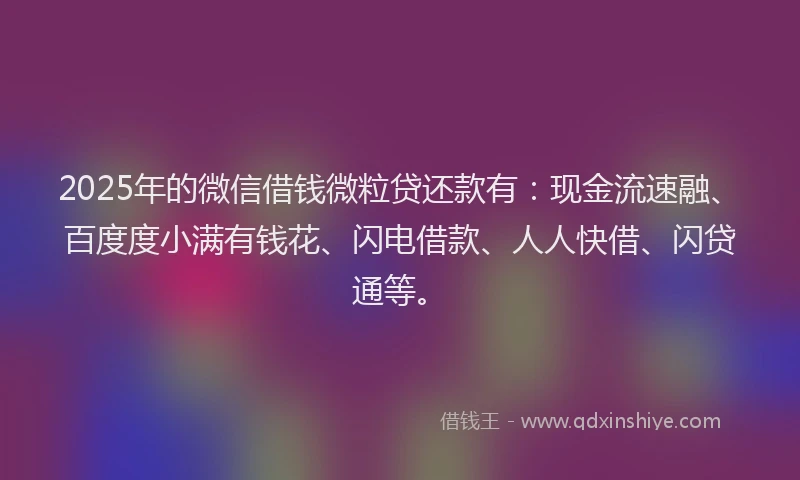 2025年的微信借钱微粒贷还款有：现金流速融、百度度小满有钱花、闪电借款、人人快借、闪贷通等。