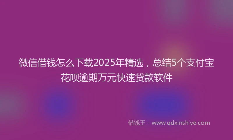 微信借钱怎么下载2025年精选，总结5个支付宝花呗逾期万元快速贷款软件