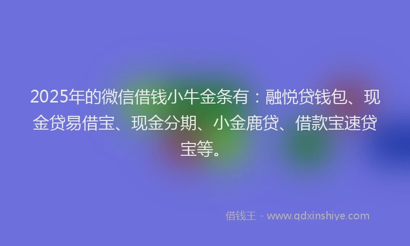 2025年的微信借钱小牛金条有：融悦贷钱包、现金贷易借宝、现金分期、小金鹿贷、借款宝速贷宝等。