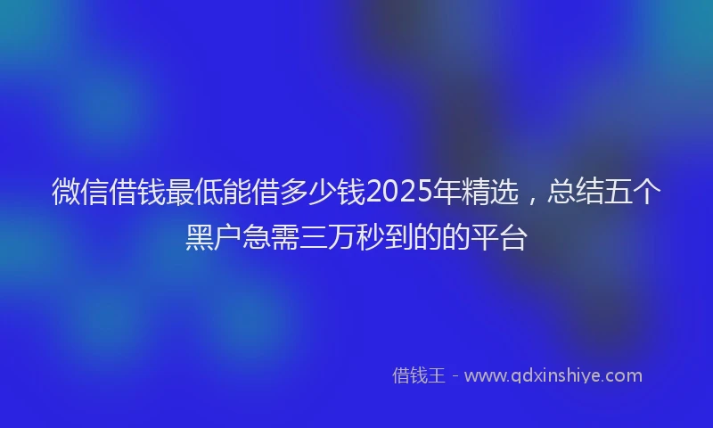 微信借钱最低能借多少钱2025年精选，总结五个黑户急需三万秒到的的平台
