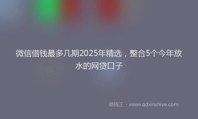 微信借钱最多几期2025年精选，整合5个今年放水的网贷口子