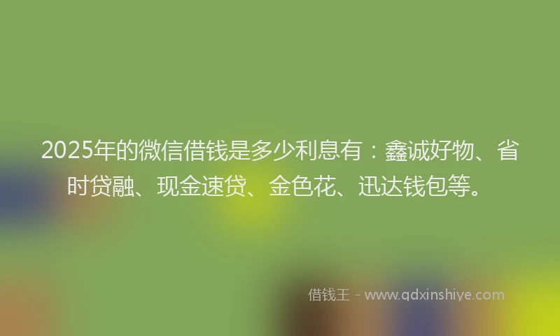 2025年的微信借钱是多少利息有：鑫诚好物、省时贷融、现金速贷、金色花、迅达钱包等。