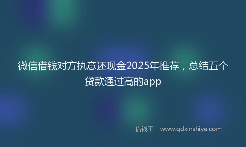 微信借钱对方执意还现金2025年推荐，总结五个贷款通过高的app