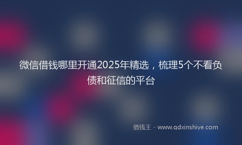 微信借钱哪里开通2025年精选，梳理5个不看负债和征信的平台