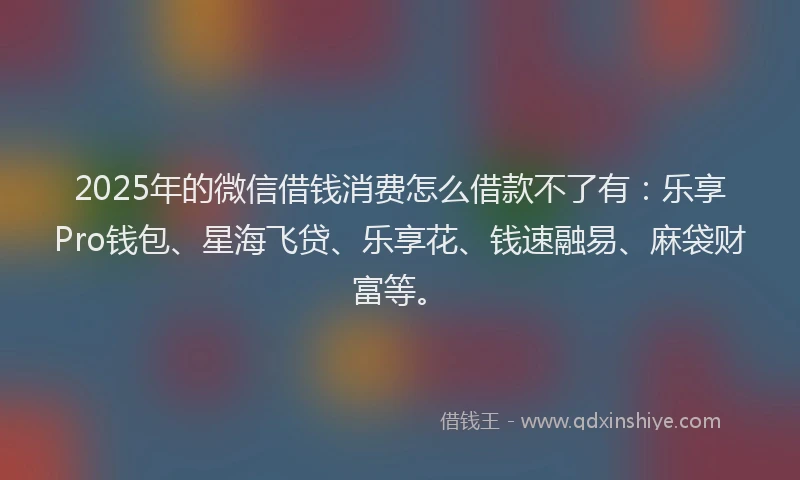 2025年的微信借钱消费怎么借款不了有：乐享Pro钱包、星海飞贷、乐享花、钱速融易、麻袋财富等。