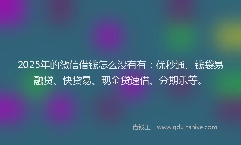 2025年的微信借钱怎么没有有：优秒通、钱袋易融贷、快贷易、现金贷速借、分期乐等。