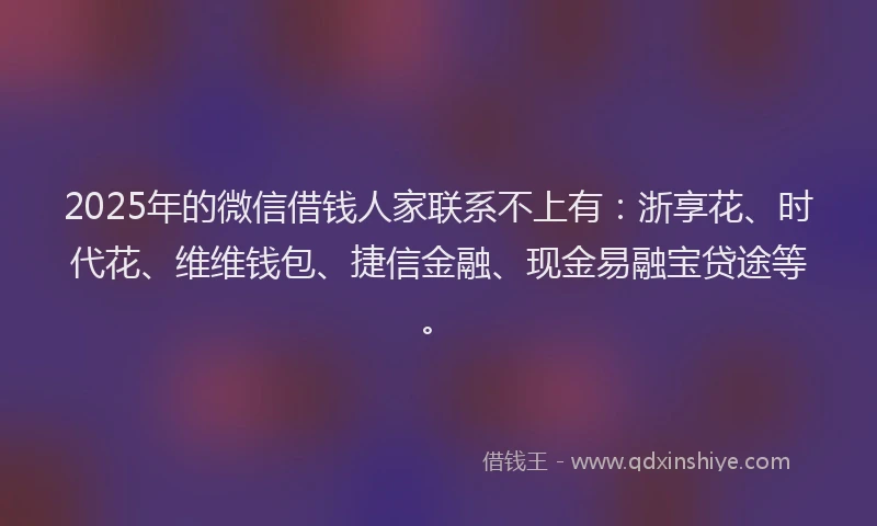 2025年的微信借钱人家联系不上有：浙享花、时代花、维维钱包、捷信金融、现金易融宝贷途等。